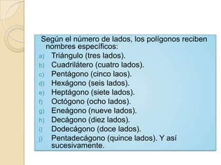 Según el número de lados, los polígonos reciben
  nombres específicos:
a) Triángulo (tres lados).
b) Cuadrilátero (cuatro lados).
c) Pentágono (cinco laos).
d) Hexágono (seis lados).
e) Heptágono (siete lados).
f) Octógono (ocho lados).
g) Eneágono (nueve lados).
h) Decágono (diez lados).
i) Dodecágono (doce lados).
j) Pentadecágono (quince lados). Y así
   sucesivamente.
 