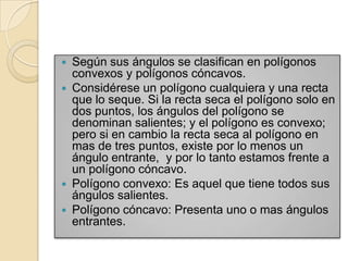  Según sus ángulos se clasifican en polígonos
  convexos y polígonos cóncavos.
 Considérese un polígono cualquiera y una recta
  que lo seque. Si la recta seca el polígono solo en
  dos puntos, los ángulos del polígono se
  denominan salientes; y el polígono es convexo;
  pero si en cambio la recta seca al polígono en
  mas de tres puntos, existe por lo menos un
  ángulo entrante, y por lo tanto estamos frente a
  un polígono cóncavo.
 Polígono convexo: Es aquel que tiene todos sus
  ángulos salientes.
 Polígono cóncavo: Presenta uno o mas ángulos
  entrantes.
 