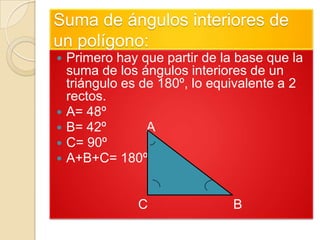 Suma de ángulos interiores de
un polígono:
   Primero hay que partir de la base que la
    suma de los ángulos interiores de un
    triángulo es de 180º, lo equivalente a 2
    rectos.
   A= 48º
   B= 42º        A
   C= 90º
   A+B+C= 180º


                C               B
 