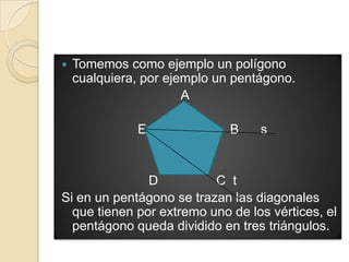    Tomemos como ejemplo un polígono
    cualquiera, por ejemplo un pentágono.
                       A

              E               B    s


               D          C t
Si en un pentágono se trazan las diagonales
  que tienen por extremo uno de los vértices, el
  pentágono queda dividido en tres triángulos.
 