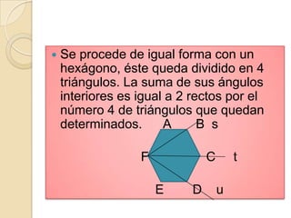    Se procede de igual forma con un
    hexágono, éste queda dividido en 4
    triángulos. La suma de sus ángulos
    interiores es igual a 2 rectos por el
    número 4 de triángulos que quedan
    determinados.      A      B s

                  F             C       t

                      E     D       u
 
