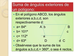 Suma de ángulos exteriores de
un polígono:
 En el polígono ABCD, los ángulos
  exteriores a,b,c,d, son
  respectivamente d:
 a= 84º           A b                B
 b= 101º                            c
 c= 112º             a
 d= 63º               D       d C
 Obsérvese que la suma de los
  ángulos a,b,c,d,= 360º, o sea 4 rectos.
 