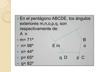  En el pentágono ABCDE, los ángulos
  exteriores m,n,o,p,q, son
  respectivamente de:
  A n
 m= 71º                        B
 n= 98º           Em           o
 o= 44º
 p= 65º                q D  p C
 q= 82º
 