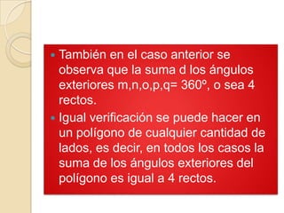  También en el caso anterior se
  observa que la suma d los ángulos
  exteriores m,n,o,p,q= 360º, o sea 4
  rectos.
 Igual verificación se puede hacer en
  un polígono de cualquier cantidad de
  lados, es decir, en todos los casos la
  suma de los ángulos exteriores del
  polígono es igual a 4 rectos.
 
