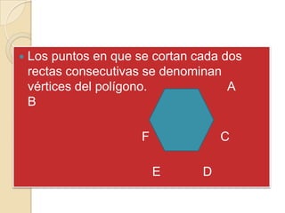    Los puntos en que se cortan cada dos
    rectas consecutivas se denominan
    vértices del polígono.            A
    B

                       F       F       C

                           E       D
 