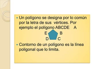  Un polígono se designa por lo común
  por la letra de sus vértices. Por
  ejemplo el polígono ABCDE A
                 E         B
                  D      C
 Contorno de un polígono es la línea
  poligonal que lo limita.
 