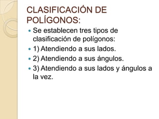 CLASIFICACIÓN DE
POLÍGONOS:
 Se establecen tres tipos de
  clasificación de polígonos:
 1) Atendiendo a sus lados.
 2) Atendiendo a sus ángulos.
 3) Atendiendo a sus lados y ángulos a
  la vez.
 