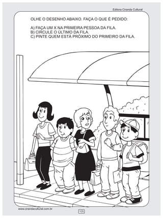 Editora Ciranda Cultural


         OLHE O DESENHO ABAIXO. FAÇA O QUE É PEDIDO:

         A) FAÇA UM X NA PRIMEIRA PESSOA DA FILA.
         B) CIRCULE O ÚLTIMO DA FILA.
         C) PINTE QUEM ESTÁ PRÓXIMO DO PRIMEIRO DA FILA.




www.cirandacultural.com.br
                              105
 