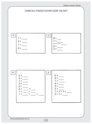 Editora Ciranda Cultural


                   COMO EU POSSO ACHAR ESSE VALOR?




  2                                       3
          1 + ____                            0 + ___
          2 + ____                            1 + ____
          1 + ____                            1 + 1 + ____
                                              2 + ____
          0 + ____                            3 + ____




  4                                       5
           0 + ____                            5 + ____
           4 + ____                            0 + ____
           1 + ____                            1 + ____
           3 + ____                            4 + ____
           2 + ____                            2 + ____
           2 + ____ +____                      3 + ____
           1 + ____ + ____                     1 + 1 + 1 + ____
           1 + ____ + ____ + ____              2 + 1 + ____




www.cirandacultural.com.br
                                    149
 