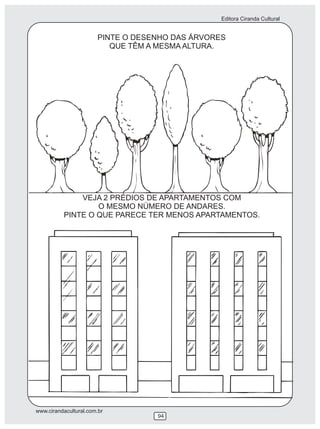 Editora Ciranda Cultural


                       PINTE O DESENHO DAS ÁRVORES
                          QUE TÊM A MESMA ALTURA.




              VEJA 2 PRÉDIOS DE APARTAMENTOS COM
                  O MESMO NÚMERO DE ANDARES.
          PINTE O QUE PARECE TER MENOS APARTAMENTOS.




www.cirandacultural.com.br
                                   94
 