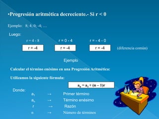 •Progresión aritmética decreciente.- Si r < 0

Ejemplo: 8; 4; 0; -4; …

Luego:
           r=4-8              r=0-4              r=-4-0
           r = -4             r = -4               r = -4    (diferencia común)


                                Ejemplo

 Calcular el término enésimo en una Progresión Aritmética:

 Utilizamos la siguiente fórmula:
                                        an = a1 + (n – 1)r
  Donde:
             a1           →     Primer término
             an           →     Término enésimo
              r           →     Razón
             n            →     Número de términos
 