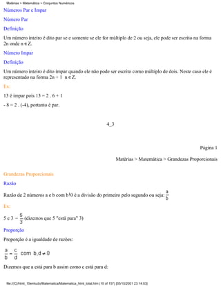 Matérias > Matemática > Conjuntos Numéricos

Números Par e Ímpar
Número Par
Definição
Um número inteiro é dito par se e somente se ele for múltiplo de 2 ou seja, ele pode ser escrito na forma
2n onde n Z.
Número Impar
Definição
Um número inteiro é dito ímpar quando ele não pode ser escrito como múltiplo de dois. Neste caso ele é
representado na forma 2n + 1 n Z.
Ex:
13 é impar pois 13 = 2 . 6 + 1
- 8 = 2 . (-4), portanto é par.


                                                                    4_3



                                                                                                                Página 1

                                                                          Matérias > Matemática > Grandezas Proporcionais

Grandezas Proporcionais
Razão

Razão de 2 números a e b com b10 é a divisão do primeiro pelo segundo ou seja:

Ex:

5e3          (dizemos que 5 "está para" 3)

Proporção
Proporção é a igualdade de razões:




Dizemos que a está para b assim como c está para d:


 file:///C|/html_10emtudo/Matematica/Matematica_html_total.htm (10 of 157) [05/10/2001 23:14:03]
 