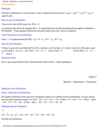 Matérias > Matemática > Conjuntos Numéricos

POLINÔMIOS
Definição
Chama-se polinômio na variável real x, toda a expressão da forma p(x) = a0xn + a2xn-1 + a2xn-2 + an-1x1
onde N    .
Raiz ou zero do Polinômio
Trata-se do valor de P(x) que faz: P(x) = 0
A existência das raízes da equação P(x) = 0 é garantida pelo teorema fundamental da álgebra, atribuído a
D'Alembert: "Toda equação polinomial tem pelo menos uma raiz, real ou complexa”.
Valor Numérico de um polinômio
Para x = b é representado por P(b) = a0 . bn + a1 . bn-1 + a2 . bn-2 +an

Grau de um Polinômio
Chama-se grau de um polinômio P(x) 0, o número n          tal que n é o maior valor de n   , para o qual
an 0 (onde n = 0,1,2,3 ...) Ex. P(x) = 2x3 - 3x + 1 Grau 3 P(x) = 5             Grau 0 P(x) = x2 - 3x +
7 Grau 2
Polinômio Nulo
Diz se que um polinômio P(x) é identicamente nulo se P(a) = 0 para qualquer a.




                                                                                                                      Página 2

                                                                                            Matérias > Matemática > Polinômios


Operações com Polinômios
Soma / Subtração de Polinômios
Da álgebra elementar temos que nós só podemos somar e/ou subtrair termos semelhantes, ou seja, termos
que possuam expoentes iguais. Ex. P(x) = 3x4 - 7x3 + 5x2 + 12x - 8 Q(x) = x4 - 12x2 + 7x + 2 P(x) + Q(x)
= 4x4 - 7x3 - 7x2 + 19x - 6 P(x) - Q(x) = 2x4 - 7x3 + 17x2 + 5x - 10
Multiplicação de Polinômios
Ex:
2x2 - 7x + 4) . (x3 + 2x) = 2x5 + 4x3 - 7x4 - 14x2 + 4x3 + 8x
Divisão de Polinômios


 file:///C|/html_10emtudo/Matematica/Matematica_html_total.htm (100 of 157) [05/10/2001 23:14:07]
 