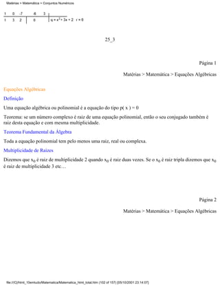 Matérias > Matemática > Conjuntos Numéricos




                                                                   25_3



                                                                                                                  Página 1

                                                                               Matérias > Matemática > Equações Algébricas

Equações Algébricas
Definição
Uma equação algébrica ou polinomial é a equação do tipo p( x ) = 0
Teorema: se um número complexo é raiz de uma equação polinomial, então o seu conjugado também é
raiz desta equação e com mesma multiplicidade.
Teorema Fundamental da Álgebra
Toda a equação polinomial tem pelo menos uma raiz, real ou complexa.
Multiplicidade de Raízes
Dizemos que x0 é raiz de multiplicidade 2 quando x0 é raiz duas vezes. Se o x0 é raiz tripla dizemos que x0
é raiz de multiplicidade 3 etc…




                                                                                                                  Página 2

                                                                               Matérias > Matemática > Equações Algébricas




 file:///C|/html_10emtudo/Matematica/Matematica_html_total.htm (102 of 157) [05/10/2001 23:14:07]
 