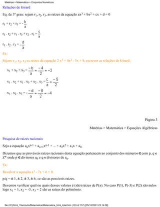 Matérias > Matemática > Conjuntos Numéricos

Relações de Girard
Eq. de 3º grau: sejam r1, r2, r3, as raízes da equação ax3 + bx2 + cx + d = 0

r1 + r2 + r3 = -

r1 . r2 + r1 . r3 + r2 . r3 =

r1 . r2 . r3 =

Ex:
Sejam x1, x2, x3 as raízes da equação 2 x3 + 4x2 - 5x + 8; escrever as relações de Girard:

   x1 + x2 + x3 =


   x1 . x2 + x1 . x3 + x2 . x3 =


   x1 . x2 . x3 = -




                                                                                                                  Página 3

                                                                               Matérias > Matemática > Equações Algébricas

Pesquisa de raízes racionais
Seja a equação anxn-1 + an+1xn-1 + ... + a2x2 + a1x + a0.

Dizemos que as prováveis raízes racionais desta equação pertencem ao conjunto dos números                       com p, q
Z* onde p divisores a0 e q divisores de an.

Ex:
Resolver a equação x3 - 7x + 6 = 0.
p/q =    1,      2,   3,   6,      são as possíveis raízes.
Devemos verificar qual ou quais desses valores é (são) raízes de P(x). No caso P(1), P(-3) e P(2) são nulos
logo x1 = 1, x2 = -3, x3 = 2 são as raízes do polinômio.



 file:///C|/html_10emtudo/Matematica/Matematica_html_total.htm (103 of 157) [05/10/2001 23:14:08]
 