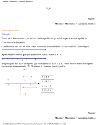Matérias > Matemática > Conjuntos Numéricos




                                                                  26_11



                                                                                                                  Página 1

                                                                                Matérias > Matemática > Geometria Analítica

Geometria Analítica
Definição
É uma parte da matemática que trata de resolver problemas geométricos por processos algébricos.
Coordenadas de um ponto:
Consideremos uma reta M. Nela vamos marcar um ponto arbitrário. Ele será definido como origem.


Agora podemos marcar qualquer ponto dado. Por ex: Pontos 3 e – 4.



Imagine agora dois eixos ortogonais que chamaremos de eixos X e Y. Vamos marcar pontos neste plano
encontrando as coordenadas ( X: Abscissa e Y Ordenada ) destes pontos:




                                                            A ( 2, 3 )
                                                            B ( -5, 2 )
                                                            C (-1, -4 )
                                                            D ( 3, -1 )




                                                                                                                  Página 2

                                                                                Matérias > Matemática > Geometria Analítica

 file:///C|/html_10emtudo/Matematica/Matematica_html_total.htm (104 of 157) [05/10/2001 23:14:08]
 