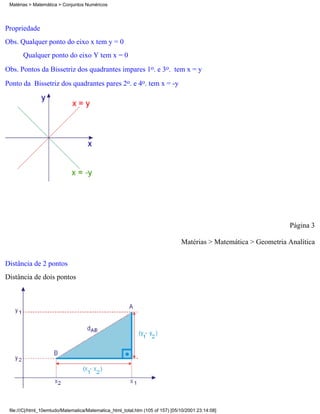 Matérias > Matemática > Conjuntos Numéricos




Propriedade
Obs. Qualquer ponto do eixo x tem y = 0
       Qualquer ponto do eixo Y tem x = 0
Obs. Pontos da Bissetriz dos quadrantes impares 1o. e 3o. tem x = y
Ponto da Bissetriz dos quadrantes pares 2o. e 4o. tem x = -y




                                                                                                                  Página 3

                                                                                Matérias > Matemática > Geometria Analítica

Distância de 2 pontos
Distância de dois pontos




 file:///C|/html_10emtudo/Matematica/Matematica_html_total.htm (105 of 157) [05/10/2001 23:14:08]
 