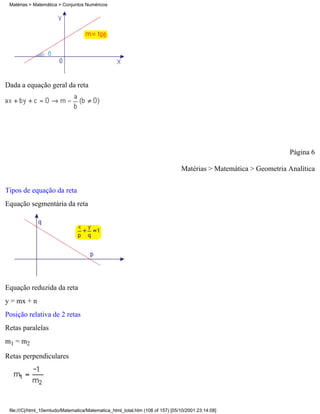 Matérias > Matemática > Conjuntos Numéricos




Dada a equação geral da reta




                                                                                                                  Página 6

                                                                                Matérias > Matemática > Geometria Analítica

Tipos de equação da reta
Equação segmentária da reta




Equação reduzida da reta
y = mx + n
Posição relativa de 2 retas
Retas paralelas
m1 = m2

Retas perpendiculares




 file:///C|/html_10emtudo/Matematica/Matematica_html_total.htm (108 of 157) [05/10/2001 23:14:08]
 
