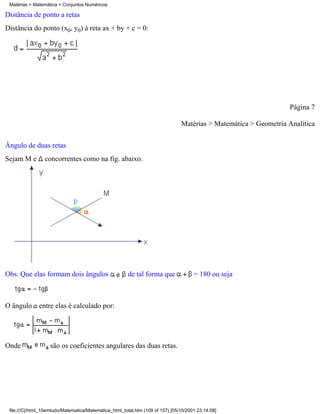 Matérias > Matemática > Conjuntos Numéricos

Distância de ponto a retas
Distância do ponto (x0, y0) à reta ax + by + c = 0:




                                                                                                                  Página 7

                                                                                Matérias > Matemática > Geometria Analítica


Ângulo de duas retas
Sejam M e        concorrentes como na fig. abaixo.




Obs. Que elas formam dois ângulos                       de tal forma que              = 180 ou seja



O ângulo entre elas é calculado por:




Onde               são os coeficientes angulares das duas retas.




 file:///C|/html_10emtudo/Matematica/Matematica_html_total.htm (109 of 157) [05/10/2001 23:14:08]
 
