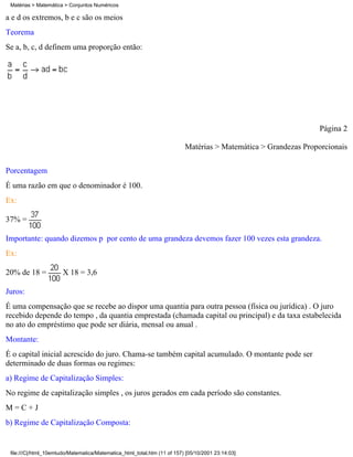 Matérias > Matemática > Conjuntos Numéricos

a e d os extremos, b e c são os meios
Teorema
Se a, b, c, d definem uma proporção então:




                                                                                                                Página 2

                                                                          Matérias > Matemática > Grandezas Proporcionais


Porcentagem
É uma razão em que o denominador é 100.
Ex:

37% =

Importante: quando dizemos p por cento de uma grandeza devemos fazer 100 vezes esta grandeza.
Ex:

20% de 18 =            X 18 = 3,6

Juros:
É uma compensação que se recebe ao dispor uma quantia para outra pessoa (física ou jurídica) . O juro
recebido depende do tempo , da quantia emprestada (chamada capital ou principal) e da taxa estabelecida
no ato do empréstimo que pode ser diária, mensal ou anual .
Montante:
É o capital inicial acrescido do juro. Chama-se também capital acumulado. O montante pode ser
determinado de duas formas ou regimes:
a) Regime de Capitalização Simples:
No regime de capitalização simples , os juros gerados em cada período são constantes.
M=C+J
b) Regime de Capitalização Composta:


 file:///C|/html_10emtudo/Matematica/Matematica_html_total.htm (11 of 157) [05/10/2001 23:14:03]
 