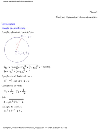 Matérias > Matemática > Conjuntos Numéricos




                                                                                                                  Página 8

                                                                                Matérias > Matemática > Geometria Analítica

Circunferência
Equação da circunferência
Equação reduzida da circunferência




                                                            ou ainda



Equação normal da circunferência



Coordenadas do centro




Raio



Condição de existência




 file:///C|/html_10emtudo/Matematica/Matematica_html_total.htm (110 of 157) [05/10/2001 23:14:08]
 
