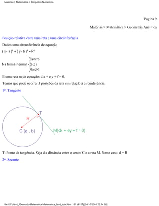Matérias > Matemática > Conjuntos Numéricos




                                                                                                                  Página 9

                                                                                Matérias > Matemática > Geometria Analítica

Posição relativa entre uma reta e uma circunferência
Dados uma circunferência de equação




E uma reta m de equação: d x + e y + f = 0.
Temos que pode ocorrer 3 posições da reta em relação à circunferência.
1o. Tangente




T: Ponto de tangência. Seja d a distância entre o centro C e a reta M. Neste caso: d = R
2o. Secante




 file:///C|/html_10emtudo/Matematica/Matematica_html_total.htm (111 of 157) [05/10/2001 23:14:08]
 