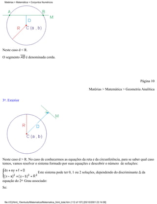 Matérias > Matemática > Conjuntos Numéricos




Neste caso d < R.

O segmento           é denominada corda.




                                                                                                                 Página 10

                                                                                Matérias > Matemática > Geometria Analítica


3o. Exterior




Neste caso d > R. No caso de conhecermos as equações da reta e da circunferência, para se saber qual caso
temos, vamos resolver o sistema formado por suas equações e descobrir o número de soluções:

                                Este sistema pode ter 0, 1 ou 2 soluções, dependendo do discriminante             da

equação do 2o. Grau associado:
Se:



 file:///C|/html_10emtudo/Matematica/Matematica_html_total.htm (112 of 157) [05/10/2001 23:14:08]
 