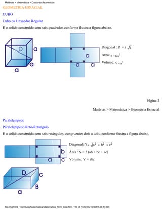 Matérias > Matemática > Conjuntos Numéricos

GEOMETRIA ESPACIAL
CUBO
Cubo ou Hexaedro Regular
É o sólido construído com seis quadrados conforme ilustra a figura abaixo.




                                                                                         Diagonal : D = a
                                                                                         Área: S = 6 a2

                                                                                         Volume: V = a3




                                                                                                                  Página 2

                                                                                 Matérias > Matemática > Geometria Espacial

Paralelepípedo
Paralelepípedo Reto-Retângulo
É o sólido construído com seis retângulos, congruentes dois a dois, conforme ilustra a figura abaixo,

                                                            Diagonal:

                                                            Área : S = 2 (ab + bc + ac)
                                                            Volume: V = abc




 file:///C|/html_10emtudo/Matematica/Matematica_html_total.htm (114 of 157) [05/10/2001 23:14:08]
 