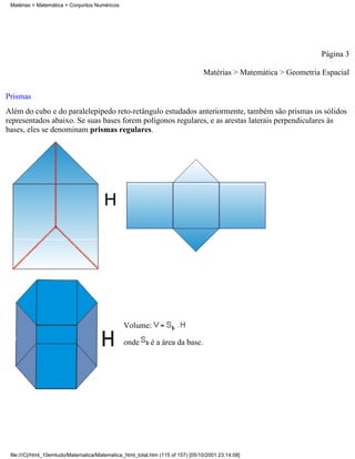 Matérias > Matemática > Conjuntos Numéricos




                                                                                                                  Página 3

                                                                                 Matérias > Matemática > Geometria Espacial

Prismas
Além do cubo e do paralelepípedo reto-retângulo estudados anteriormente, também são prismas os sólidos
representados abaixo. Se suas bases forem polígonos regulares, e as arestas laterais perpendiculares às
bases, eles se denominam prismas regulares.




                                        H




                                                Volume:

                                                onde       é a área da base.




 file:///C|/html_10emtudo/Matematica/Matematica_html_total.htm (115 of 157) [05/10/2001 23:14:08]
 