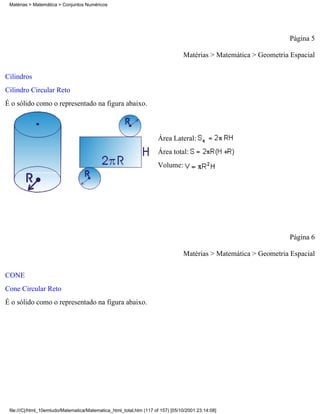 Matérias > Matemática > Conjuntos Numéricos




                                                                                                                  Página 5

                                                                                 Matérias > Matemática > Geometria Espacial

Cilindros
Cilindro Circular Reto
É o sólido como o representado na figura abaixo.



                                                                     Área Lateral:
                                                                     Área total:
                                                                     Volume:




                                                                                                                  Página 6

                                                                                 Matérias > Matemática > Geometria Espacial


CONE
Cone Circular Reto
É o sólido como o representado na figura abaixo.




 file:///C|/html_10emtudo/Matematica/Matematica_html_total.htm (117 of 157) [05/10/2001 23:14:08]
 