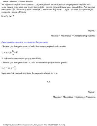 Matérias > Matemática > Conjuntos Numéricos

No regime de capitalização composta , os juros gerados em cada período se agregam ao capital e essa
soma passa a gerar juros para o próximo período , e assim por diante para todos os períodos . Para calcular
o montante ( M ) formado por um capital ( C ) a uma taxa de juros ( i ) , após t períodos de capitalização
composta , usa-se a fórmula




                                                                                                                 Página 3

                                                                          Matérias > Matemática > Grandezas Proporcionais

Grandezas diretamente e inversamente Proporcionais
Dizemos que duas grandezas a e b são diretamente proporcionais quando




K é chamada constante de proporcionalidade.
Dizemos que duas grandezas x e y são inversamente proporcionais quando:

x.y=kay=

Neste caso k é chamada constante de proporcionalidade inversa.


                                                                    5_5



                                                                                                                 Página 1

                                                                             Matérias > Matemática > Expressões Numéricas




 file:///C|/html_10emtudo/Matematica/Matematica_html_total.htm (12 of 157) [05/10/2001 23:14:03]
 