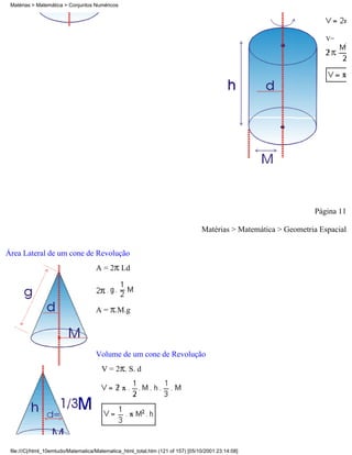 Matérias > Matemática > Conjuntos Numéricos




                                                                                                                     V=




                                                                                                                 Página 11

                                                                                 Matérias > Matemática > Geometria Espacial

Área Lateral de um cone de Revolução
                                     A = 2 Ld




                                     A = .M.g




                                     Volume de um cone de Revolução
                                       V = 2 . S. d




 file:///C|/html_10emtudo/Matematica/Matematica_html_total.htm (121 of 157) [05/10/2001 23:14:08]
 