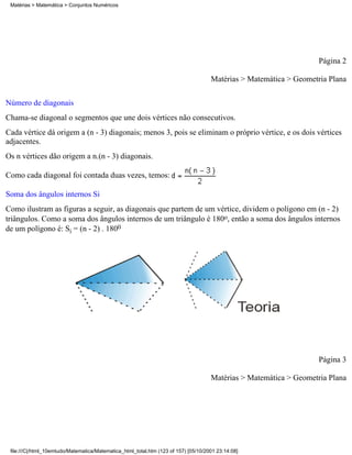 Matérias > Matemática > Conjuntos Numéricos




                                                                                                                    Página 2

                                                                                     Matérias > Matemática > Geometria Plana

Número de diagonais
Chama-se diagonal o segmentos que une dois vértices não consecutivos.
Cada vértice dá origem a (n - 3) diagonais; menos 3, pois se eliminam o próprio vértice, e os dois vértices
adjacentes.
Os n vértices dão origem a n.(n - 3) diagonais.

Como cada diagonal foi contada duas vezes, temos:

Soma dos ângulos internos Si
Como ilustram as figuras a seguir, as diagonais que partem de um vértice, dividem o polígono em (n - 2)
triângulos. Como a soma dos ângulos internos de um triângulo é 180o, então a soma dos ângulos internos
de um polígono é: Si = (n - 2) . 1800




                                                                                                                    Página 3

                                                                                     Matérias > Matemática > Geometria Plana




 file:///C|/html_10emtudo/Matematica/Matematica_html_total.htm (123 of 157) [05/10/2001 23:14:08]
 