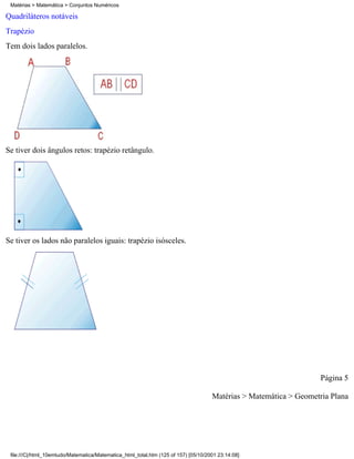 Matérias > Matemática > Conjuntos Numéricos

Quadriláteros notáveis
Trapézio
Tem dois lados paralelos.




Se tiver dois ângulos retos: trapézio retângulo.




Se tiver os lados não paralelos iguais: trapézio isósceles.




                                                                                                                    Página 5

                                                                                     Matérias > Matemática > Geometria Plana




 file:///C|/html_10emtudo/Matematica/Matematica_html_total.htm (125 of 157) [05/10/2001 23:14:08]
 