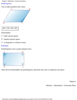 Matérias > Matemática > Conjuntos Numéricos

Paralelogramo
Tem os lados paralelos dois a dois.




 AB || CD e AD || BC

Propriedades:
1ª - lados opostos iguais.
2ª - ângulos opostos iguais.
3ª - as diagonais se cortam ao meio.
Retângulo
Paralelogramo com os quatro ângulos retos.




Além das três propriedades do paralelogramo, apresenta mais uma: as diagonais são iguais.




                                                                                                                    Página 6

                                                                                     Matérias > Matemática > Geometria Plana




 file:///C|/html_10emtudo/Matematica/Matematica_html_total.htm (126 of 157) [05/10/2001 23:14:08]
 