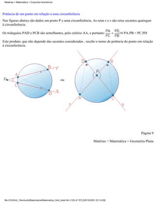 Matérias > Matemática > Conjuntos Numéricos




Potência de um ponto em relação a uma circunferência
Nas figuras abaixo são dados um ponto P e uma circunferência. As retas r e s são retas secantes quaisquer
à circunferência.

Os triângulos PAD e PCB são semelhantes, pelo critério AA, e portanto:                                  PA.PB = PC.PD

Este produto, que não depende das secantes consideradas , recebe o nome de potência do ponto em relação
à circunferência.




                                                      ou




                                                                                                                    Página 9

                                                                                     Matérias > Matemática > Geometria Plana




 file:///C|/html_10emtudo/Matematica/Matematica_html_total.htm (129 of 157) [05/10/2001 23:14:09]
 