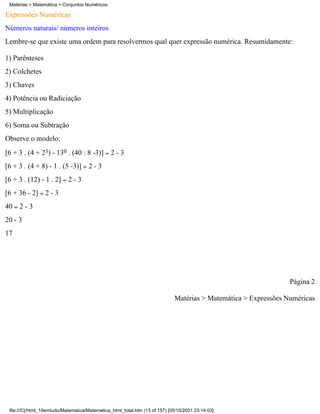 Matérias > Matemática > Conjuntos Numéricos

Expressões Numéricas
Números naturais/ números inteiros
Lembre-se que existe uma ordem para resolvermos qual quer expressão numérica. Resumidamente:

1) Parênteses
2) Colchetes
3) Chaves
4) Potência ou Radiciação
5) Multiplicação
6) Soma ou Subtração
Observe o modelo:
[6 + 3 . (4 + 23) - 130 . (40 : 8 -3)] 2 - 3
[6 + 3 . (4 + 8) - 1 . (5 -3)] 2 - 3
[6 + 3 . (12) - 1 . 2] 2 - 3
[6 + 36 - 2] 2 - 3
40   2-3
20 - 3
17




                                                                                                                 Página 2

                                                                             Matérias > Matemática > Expressões Numéricas




 file:///C|/html_10emtudo/Matematica/Matematica_html_total.htm (13 of 157) [05/10/2001 23:14:03]
 