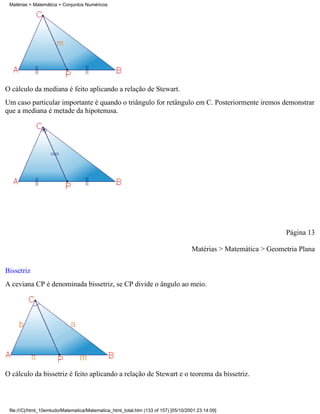 Matérias > Matemática > Conjuntos Numéricos




O cálculo da mediana é feito aplicando a relação de Stewart.
Um caso particular importante é quando o triângulo for retângulo em C. Posteriormente iremos demonstrar
que a mediana é metade da hipotenusa.




                                                                                                                  Página 13

                                                                                     Matérias > Matemática > Geometria Plana

Bissetriz
A ceviana CP é denominada bissetriz, se CP divide o ângulo ao meio.




O cálculo da bissetriz é feito aplicando a relação de Stewart e o teorema da bissetriz.



 file:///C|/html_10emtudo/Matematica/Matematica_html_total.htm (133 of 157) [05/10/2001 23:14:09]
 