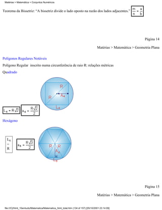 Matérias > Matemática > Conjuntos Numéricos


Teorema da Bissetriz: “A bissetriz divide o lado oposto na razão dos lados adjacentes.”




                                                                                                                  Página 14

                                                                                     Matérias > Matemática > Geometria Plana

Polígonos Regulares Notáveis
Polígono Regular inscrito numa circunferência de raio R: relações métricas
Quadrado




Hexágono




   L6
   =
   R




                                                                                                                  Página 15

                                                                                     Matérias > Matemática > Geometria Plana


 file:///C|/html_10emtudo/Matematica/Matematica_html_total.htm (134 of 157) [05/10/2001 23:14:09]
 