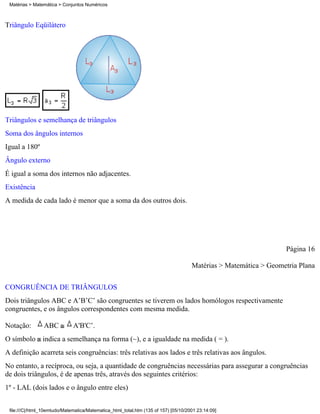 Matérias > Matemática > Conjuntos Numéricos



Triângulo Eqüilátero




Triângulos e semelhança de triângulos
Soma dos ângulos internos
Igual a 180º
Ângulo externo
É igual a soma dos internos não adjacentes.
Existência
A medida de cada lado é menor que a soma da dos outros dois.




                                                                                                                  Página 16

                                                                                     Matérias > Matemática > Geometria Plana

CONGRUÊNCIA DE TRIÂNGULOS
Dois triângulos ABC e A’B’C’ são congruentes se tiverem os lados homólogos respectivamente
congruentes, e os ângulos correspondentes com mesma medida.

Notação:         ABC          A'B'C’.
O símbolo indica a semelhança na forma (~), e a igualdade na medida ( = ).
A definição acarreta seis congruências: três relativas aos lados e três relativas aos ângulos.
No entanto, a recíproca, ou seja, a quantidade de congruências necessárias para assegurar a congruências
de dois triângulos, é de apenas três, através dos seguintes critérios:
1º - LAL (dois lados e o ângulo entre eles)


 file:///C|/html_10emtudo/Matematica/Matematica_html_total.htm (135 of 157) [05/10/2001 23:14:09]
 