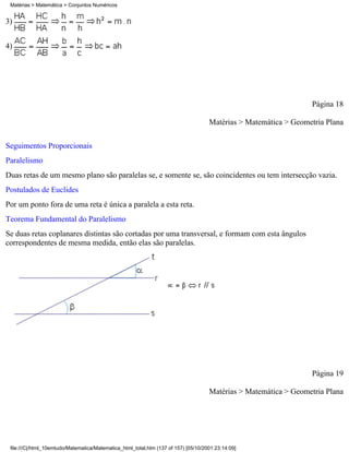 Matérias > Matemática > Conjuntos Numéricos


3)


4)




                                                                                                                  Página 18

                                                                                     Matérias > Matemática > Geometria Plana

Seguimentos Proporcionais
Paralelismo
Duas retas de um mesmo plano são paralelas se, e somente se, são coincidentes ou tem intersecção vazia.
Postulados de Euclides
Por um ponto fora de uma reta é única a paralela a esta reta.
Teorema Fundamental do Paralelismo
Se duas retas coplanares distintas são cortadas por uma transversal, e formam com esta ângulos
correspondentes de mesma medida, então elas são paralelas.




                                                                                                                  Página 19

                                                                                     Matérias > Matemática > Geometria Plana




 file:///C|/html_10emtudo/Matematica/Matematica_html_total.htm (137 of 157) [05/10/2001 23:14:09]
 