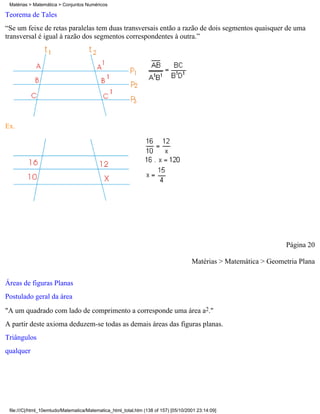 Matérias > Matemática > Conjuntos Numéricos

Teorema de Tales
“Se um feixe de retas paralelas tem duas transversais então a razão de dois segmentos quaisquer de uma
transversal é igual à razão dos segmentos correspondentes à outra.”




Ex.




                                                                                                                  Página 20

                                                                                     Matérias > Matemática > Geometria Plana

Áreas de figuras Planas
Postulado geral da área
"A um quadrado com lado de comprimento a corresponde uma área a2."
A partir deste axioma deduzem-se todas as demais áreas das figuras planas.
Triângulos
qualquer




 file:///C|/html_10emtudo/Matematica/Matematica_html_total.htm (138 of 157) [05/10/2001 23:14:09]
 