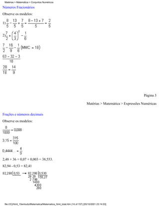 Matérias > Matemática > Conjuntos Numéricos

Números Fracionários
Observe os modelos:

1)


2)




                                                                                                                 Página 3

                                                                             Matérias > Matemática > Expressões Numéricas

Frações e números decimais
Observe os modelos:




2,48 + 36 + 0,07 + 0,003 = 38,553.
82,94 - 0,53 = 82,41




 file:///C|/html_10emtudo/Matematica/Matematica_html_total.htm (14 of 157) [05/10/2001 23:14:03]
 
