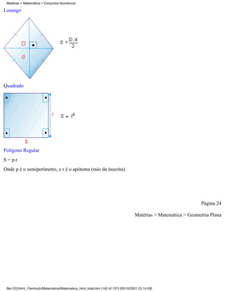 Matérias > Matemática > Conjuntos Numéricos

Losango




Quadrado




Polígono Regular
S = p.r
Onde p é o semiperímetro, e r é o apótema (raio da inscrita).




                                                                                                                  Página 24

                                                                                     Matérias > Matemática > Geometria Plana




 file:///C|/html_10emtudo/Matematica/Matematica_html_total.htm (142 of 157) [05/10/2001 23:14:09]
 