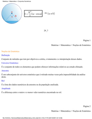 Matérias > Matemática > Conjuntos Numéricos




                                                                    ou




                                                                   29_7



                                                                                                                   Página 1

                                                                               Matérias > Matemática > Noções de Estatística

Noções de Estatística
Definição
Conjunto de métodos que tem por objetivos a coleta, o tratamento e a interpretação desses dados.
Universo Estatístico
É o conjunto de todos os elementos que podem oferecer informações relativos ao estudo efetuado.
Amostra
É um subconjunto do universo estatístico que é retirado muitas vezes pela impossibilidade da análise
deste.
Rol
É a lista dos dados numéricos da amostra ou da população analisada.
Amplitude
É a diferença entre o maior e o menor valor numérico encontrado no rol.




                                                                                                                   Página 2

                                                                               Matérias > Matemática > Noções de Estatística


 file:///C|/html_10emtudo/Matematica/Matematica_html_total.htm (144 of 157) [05/10/2001 23:14:09]
 