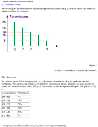 Matérias > Matemática > Conjuntos Numéricos

II - Gráfico de Barras
As porcentagens da tabela anterior podem ser representadas como na Fig. c, onde as alturas das barras são
proporcionais às porcentagens.




                                                                                                                   Página 5

                                                                               Matérias > Matemática > Noções de Estatística

III - Histograma
No caso em que os dados são agrupados em conjuntos de intervalos de números, podemos usar um
histograma. Para ilustrar, suponhamos, por exemplo, uma situação em que em uma escola, as massas dos
alunos têm a distribuição da tabela da Fig. d. Esses dados podem ser representados pelo histograma da Fig.
e.
Massas (em kg) Porcentagem
[50 ; 55[              7%
[50 ; 60[              15%
[60 ; 65[              20%
[65 ; 70[              30%
[70 ; 75[              25%
[75 ; 80[              3%



 file:///C|/html_10emtudo/Matematica/Matematica_html_total.htm (147 of 157) [05/10/2001 23:14:09]
 