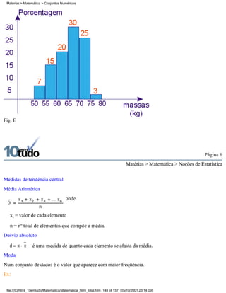 Matérias > Matemática > Conjuntos Numéricos




Fig. E




                                                                                                                   Página 6
                                                                               Matérias > Matemática > Noções de Estatística

Medidas de tendência central
Média Aritmética
                                       onde


   xi = valor de cada elemento

   n = nº total de elementos que compõe a média.
Desvio absoluto

                 é uma medida de quanto cada elemento se afasta da média.
Moda
Num conjunto de dados é o valor que aparece com maior freqüência.
Ex:


 file:///C|/html_10emtudo/Matematica/Matematica_html_total.htm (148 of 157) [05/10/2001 23:14:09]
 