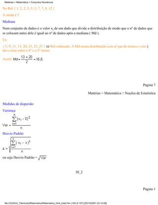 Matérias > Matemática > Conjuntos Numéricos

No Rol { 1, 2, 2, 5, 5, 5, 7, 7, 8, 12 }
A moda é 5.
Mediana
Num conjunto de dados é o valor xi de um dado que divide a distribuição de modo que o nº de dados que
se colocam antes dele é igual ao nº de dados após a mediana ( Md ).
Ex:
{ 5, 9, 11, 13, 20, 23, 25, 27 } Rol ordenado. A Md numa distribuição com nº par de termos ( oito )
deve estar entre o 4º e o 5º termo.

Assim                               .




                                                                                                                   Página 7

                                                                               Matérias > Matemática > Noções de Estatística

Medidas de dispersão
Variança




Desvio Padrão




ou seja Desvio Padrão =



                                                                   30_2



                                                                                                                   Página 1


 file:///C|/html_10emtudo/Matematica/Matematica_html_total.htm (149 of 157) [05/10/2001 23:14:09]
 