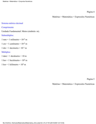 Matérias > Matemática > Conjuntos Numéricos




                                                                                                                 Página 4

                                                                             Matérias > Matemática > Expressões Numéricas

Sistema métrico decimal
Comprimento
Unidade Fundamental: Metro (símbolo: m).
Submúltiplos:
1 mm = 1 milímetro = 10-3 m
1 cm = 1 centímetro = 10-2 m
1 dm = 1 decímetro = 10-1 m
Múltiplos:
1 dam = 1 decâmetro = 10 m
1 hm = 1 hectômetro = 102 m
1 km = 1 kilômetro = 103 m




                                                                                                                 Página 5

                                                                             Matérias > Matemática > Expressões Numéricas




 file:///C|/html_10emtudo/Matematica/Matematica_html_total.htm (15 of 157) [05/10/2001 23:14:03]
 