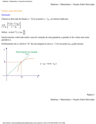 Matérias > Matemática > Conjuntos Numéricos

                                                                          Matérias > Matemática > Noções Sobre Derivadas

Noções sobre derivadas
Definição
Chama-se derivada da função y = f (x) no ponto x = x0 , ao número dado por.




Indica - se por

Intuitivamente a derivada mede a taxa de variação de uma grandeza y quando se faz variar uma outra
grandeza x.
Graficamente ela é o declive "m" da reta tangente à curva y = f (x) no ponto (x0 ,y0)da mesma.




                                                          y - y0 = m (x - x0 )




                                                                                                                Página 2

                                                                          Matérias > Matemática > Noções Sobre Derivadas




 file:///C|/html_10emtudo/Matematica/Matematica_html_total.htm (150 of 157) [05/10/2001 23:14:09]
 